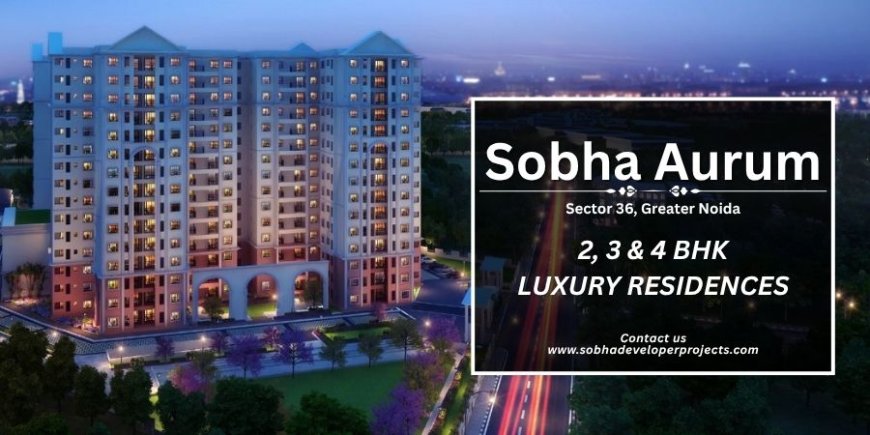 Sobha Aurum Sector 36: Redefining Luxury Living in Greater Noida