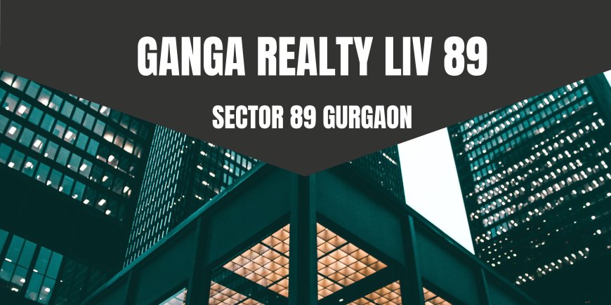 Ganga Realty LIV Sector 89, Gurgaon – A New Benchmark of Modern Living