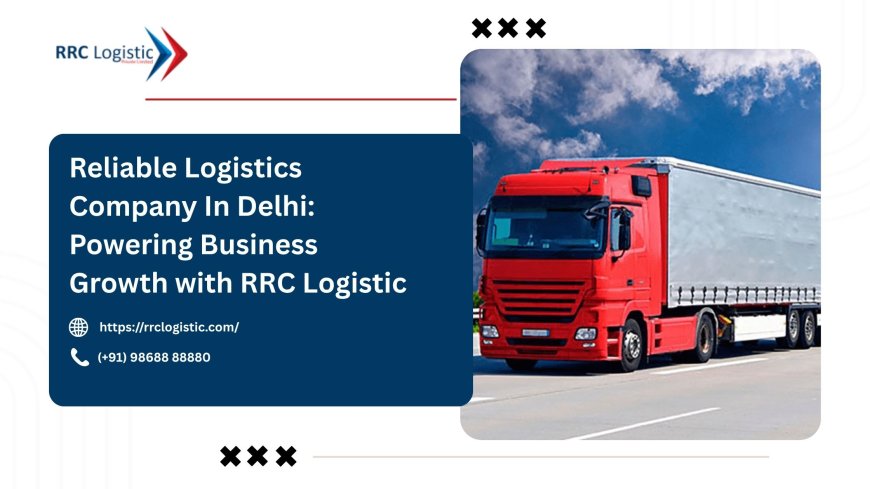 Reliable Logistics Company In Delhi: Powering Business Growth with RRC Logistic